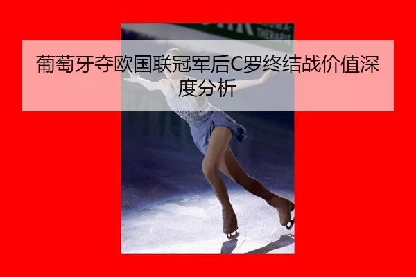 葡萄牙夺欧国联冠军后C罗终结战价值深度分析